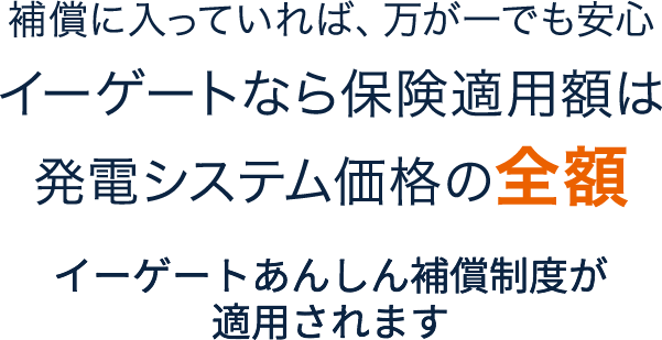 補償に入っていれば、万が一でも安心イーゲートなら保険適用額は発電システム価格の全額 イーゲートあんしん補償制度が適用されます