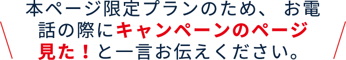 本ページ限定プランのため、お電話の際にキャンペーンのページ見た！と一言お伝えください。