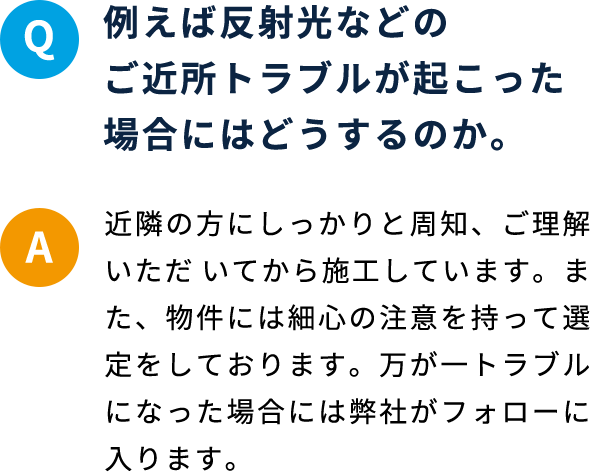 Q 例えば反射光などのご近所トラブルが起こった場合にはどうするのか。 A 近隣の方にしっかりと周知、ご理解いただ いてから施工しています。また、物件には細心の注意を持って選定をしております。万が一トラブルになった場合には弊社がフォローに入ります。