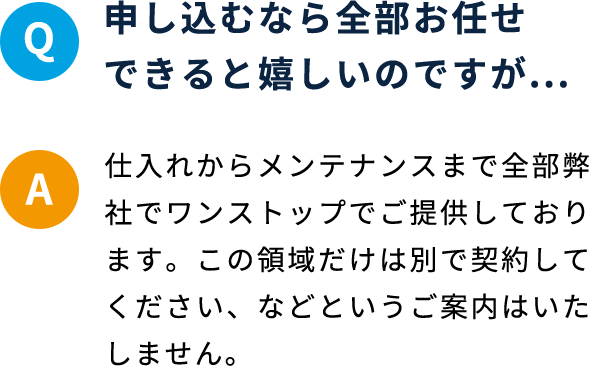 Q 申し込むなら全部お任せできると嬉しいのですが… A 仕入れからメンテナンスまで全部弊社でワンストップでご提供しております。この領域だけは別で契約してください、などというご案内はいたしません。