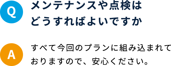 Q メンテナンスや点検はどうすればよいですか A すべて今回のプランに組み込まれておりますので、安心ください。