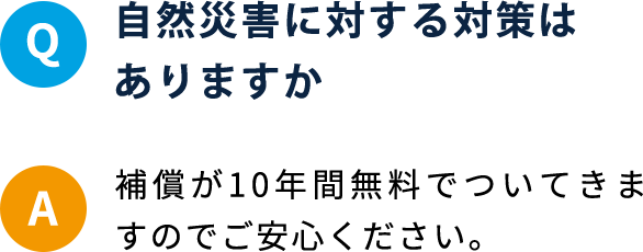 Q 自然災害に対する対策はありますか A 補償が10年間無料でついてきますのでご安心ください。